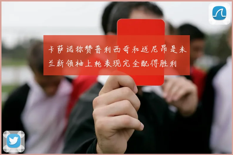 卡萨诺称赞普利西奇和迈尼昂是米兰新领袖上轮表现完全配得胜利