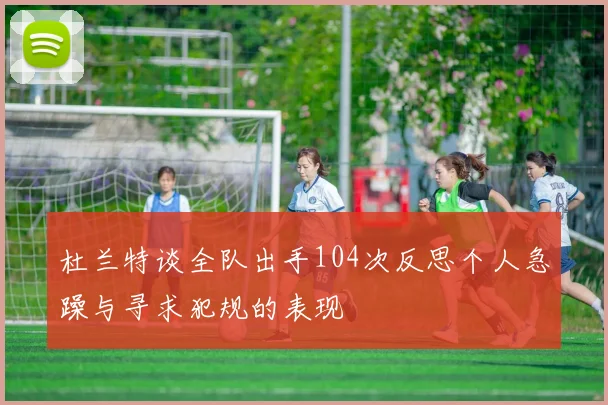 杜兰特谈全队出手104次反思个人急躁与寻求犯规的表现