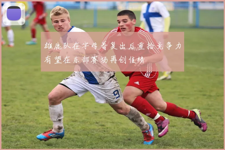 雄鹿队在字母哥复出后重拾竞争力有望在东部赛场再创佳绩