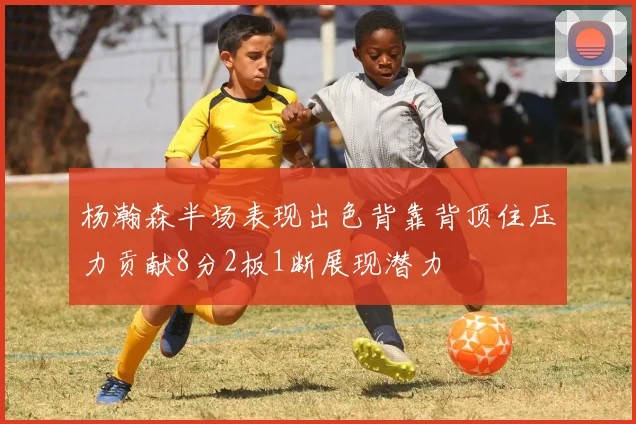 杨瀚森半场表现出色背靠背顶住压力贡献8分2板1断展现潜力