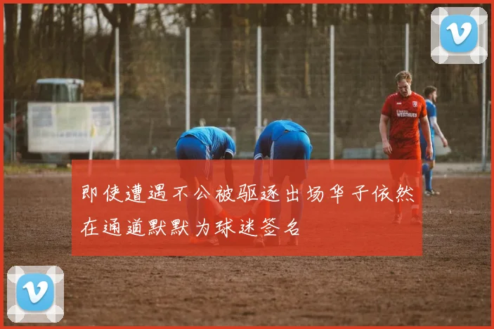 即使遭遇不公被驱逐出场华子依然在通道默默为球迷签名