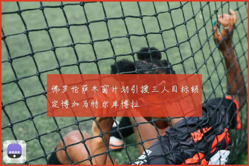 佛罗伦萨冬窗计划引援三人目标锁定博加马特尔库博拉