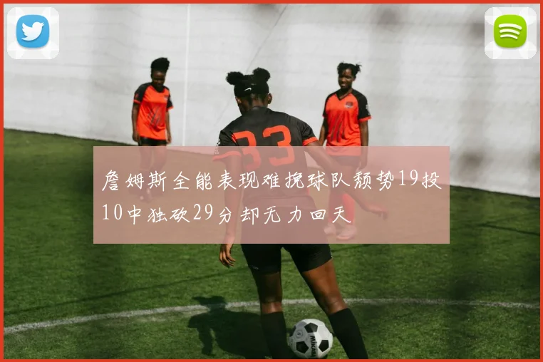 詹姆斯全能表现难挽球队颓势19投10中独砍29分却无力回天