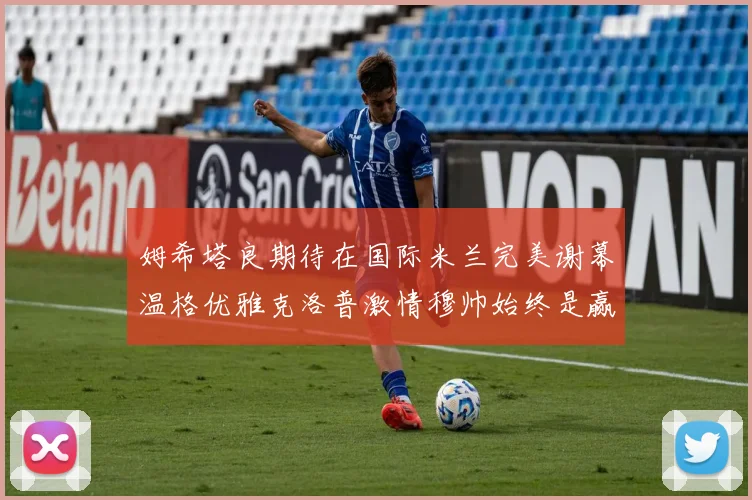姆希塔良期待在国际米兰完美谢幕温格优雅克洛普激情穆帅始终是赢家