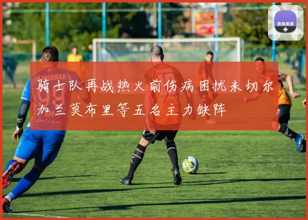 骑士队再战热火前伤病困扰米切尔加兰莫布里等五名主力缺阵