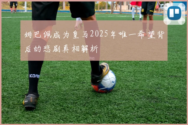 姆巴佩成为皇马2025年唯一希望背后的悲剧真相解析