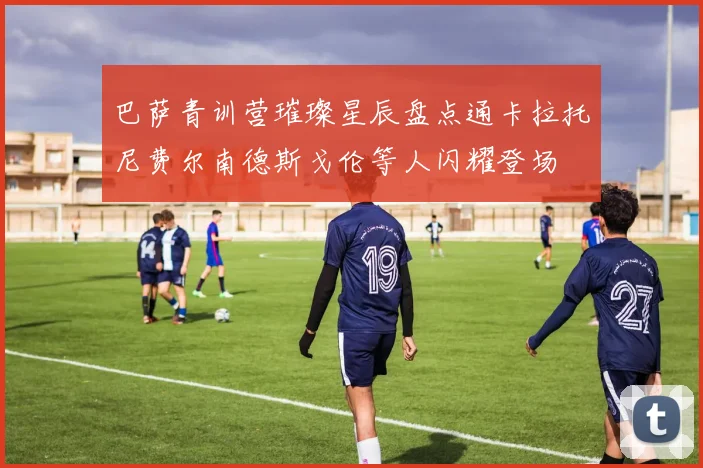 巴萨青训营璀璨星辰盘点通卡拉托尼费尔南德斯戈伦等人闪耀登场