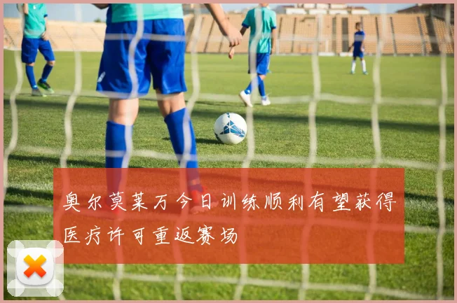 奥尔莫莱万今日训练顺利有望获得医疗许可重返赛场