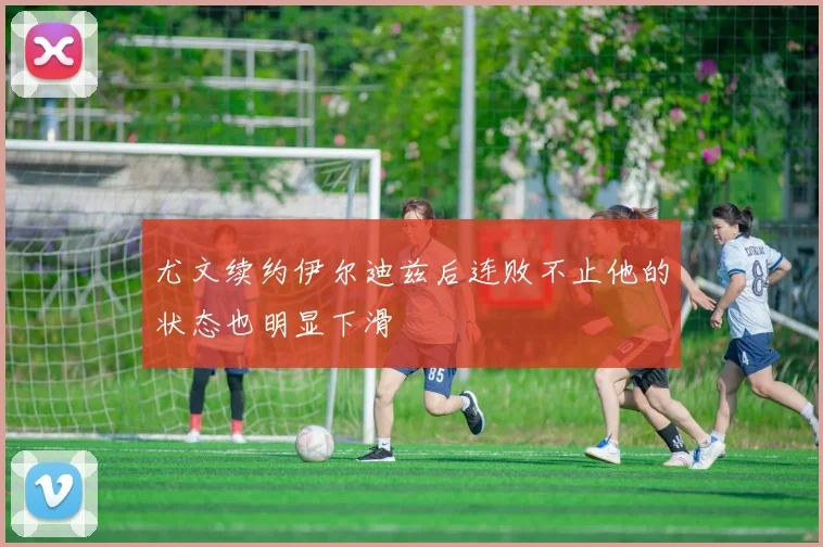 尤文续约伊尔迪兹后连败不止他的状态也明显下滑