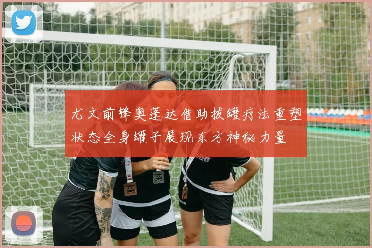 尤文前锋奥蓬达借助拔罐疗法重塑状态全身罐子展现东方神秘力量