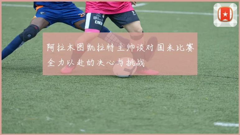 阿拉木图凯拉特主帅谈对国米比赛全力以赴的决心与挑战