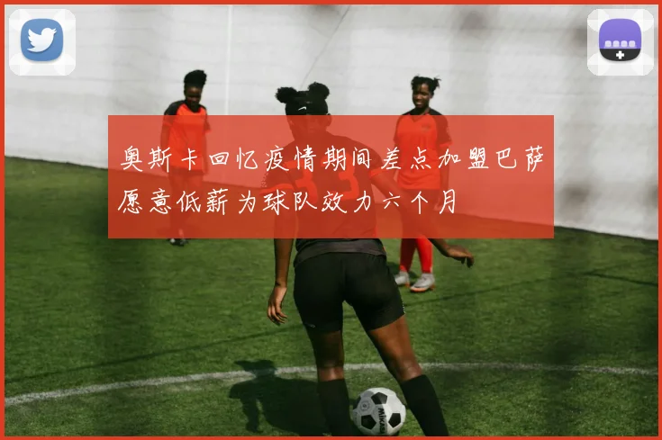 奥斯卡回忆疫情期间差点加盟巴萨愿意低薪为球队效力六个月