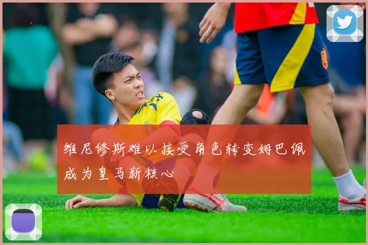 维尼修斯难以接受角色转变姆巴佩成为皇马新核心