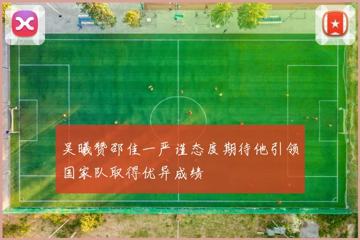 吴曦赞邵佳一严谨态度期待他引领国家队取得优异成绩