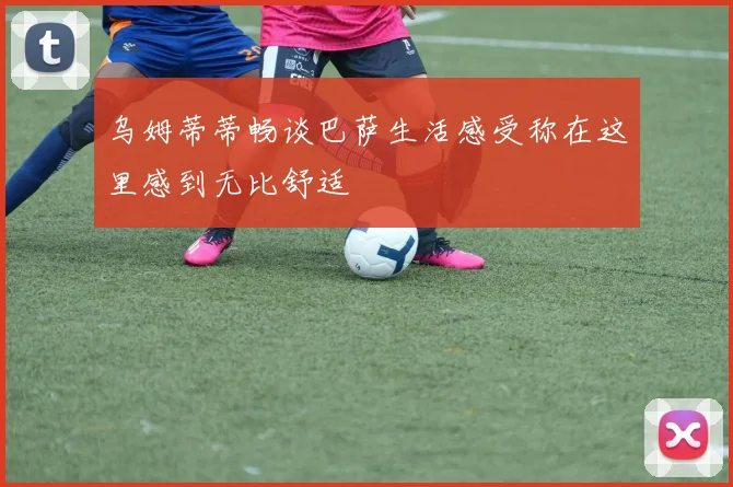 乌姆蒂蒂畅谈巴萨生活感受称在这里感到无比舒适