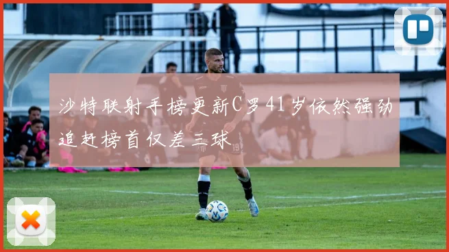 沙特联射手榜更新C罗41岁依然强劲追赶榜首仅差三球