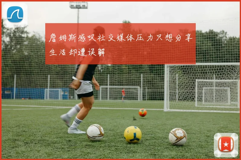 詹姆斯感叹社交媒体压力只想分享生活却遭误解