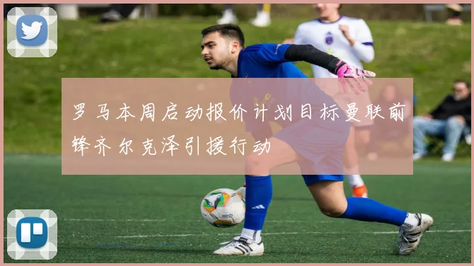 罗马本周启动报价计划目标曼联前锋齐尔克泽引援行动