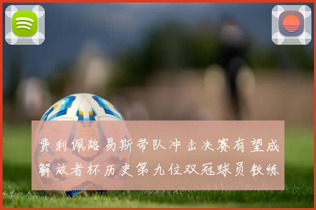 费利佩路易斯带队冲击决赛有望成解放者杯历史第九位双冠球员教练