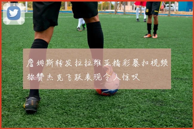 詹姆斯转发拉拉维亚精彩暴扣视频称赞杰克飞跃表现令人惊叹