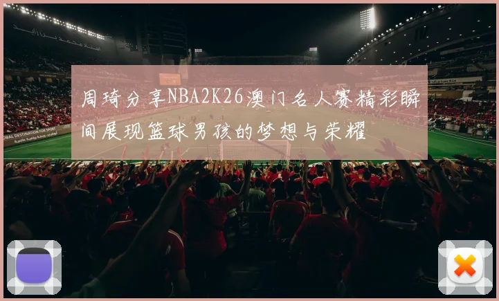 周琦分享NBA2K26澳门名人赛精彩瞬间展现篮球男孩的梦想与荣耀